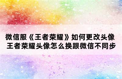 微信服《王者荣耀》如何更改头像 王者荣耀头像怎么换跟微信不同步